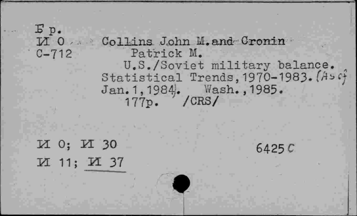 ﻿r p.
M o , C-712
Collins. John M. and' Cronin
Patrick M.
U.S./Soviet military balance. 4 Statistical Trends,1970-1983» Jan. 1,1984.	Wash. ,1985.
177p. ' /CRS/
MO; H 30
6425 C
EE 11; H 37